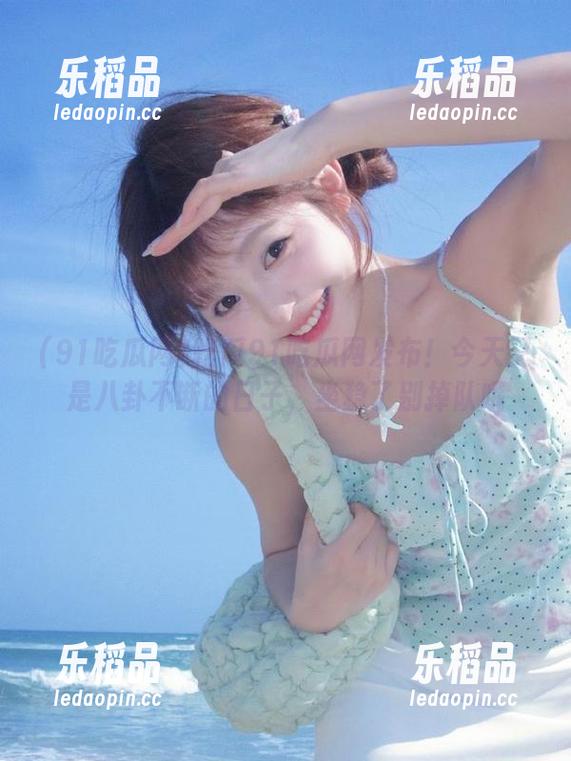 吃瓜91吃瓜网发布！今天又是八卦不断的日子，坐稳了别掉队哦