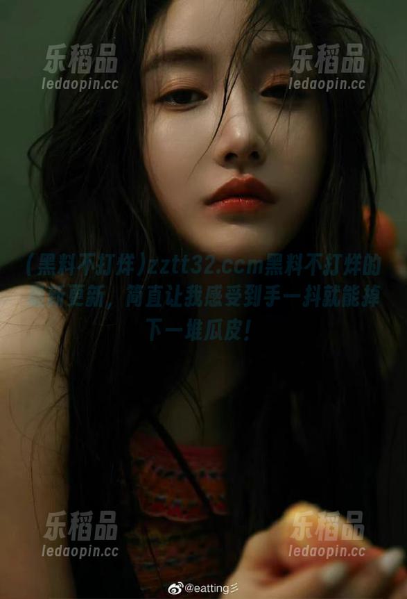 zztt32.ccm黑料不打烊的最新更新，简直让我感受到手一抖就能掉下一堆瓜皮！